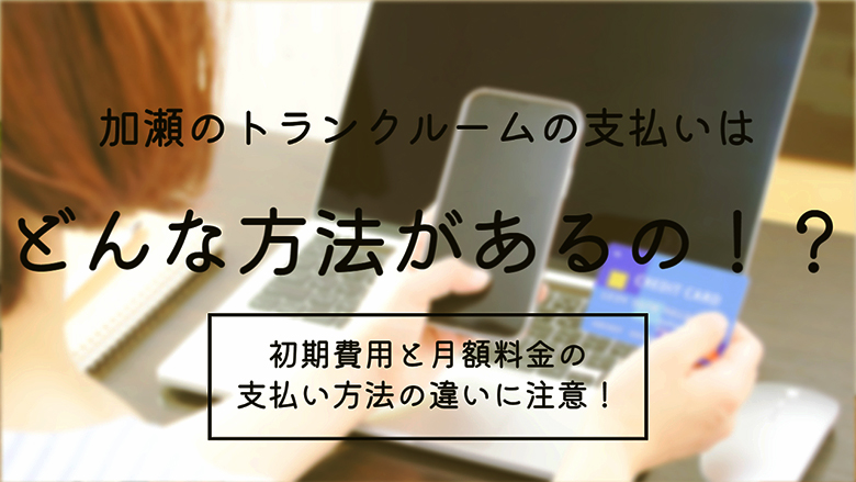 加瀬のトランクルームの支払いはどんな方法があるの！？初期費用と月額料金の支払い方法の違いに注意！